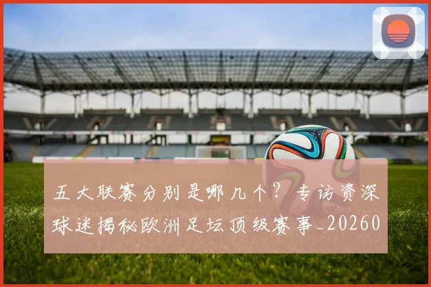 五大联赛分别是哪几个？专访资深球迷揭秘欧洲足坛顶级赛事_20260611141024