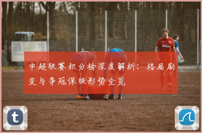 中超联赛积分榜深度解析：格局剧变与争冠保级形势全览
