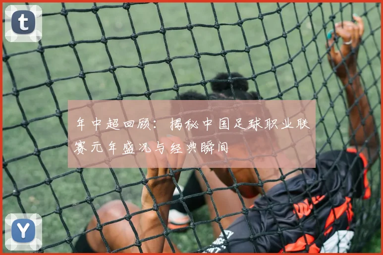 年中超回顾：揭秘中国足球职业联赛元年盛况与经典瞬间