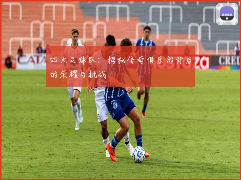 四大足球队：揭秘传奇俱乐部背后的荣耀与挑战