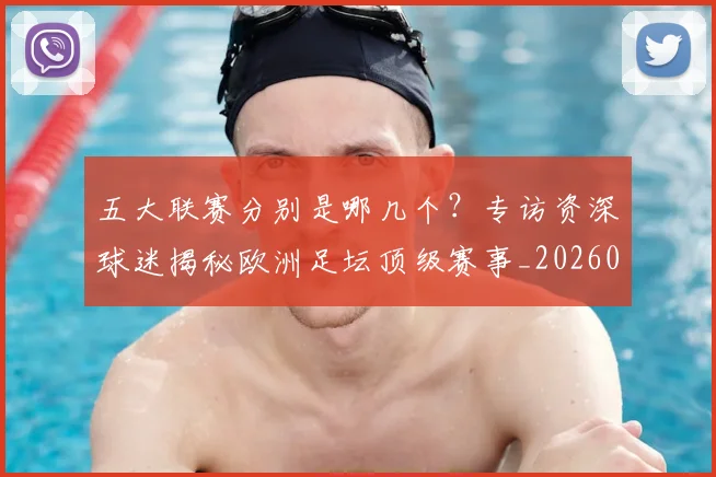五大联赛分别是哪几个?专访资深球迷揭秘欧洲足坛顶级赛事_20260611141024
