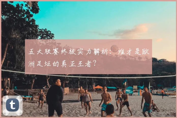 五大联赛终极实力解析：谁才是欧洲足坛的真正王者？