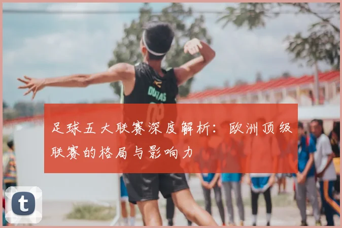 足球五大联赛深度解析：欧洲顶级联赛的格局与影响力