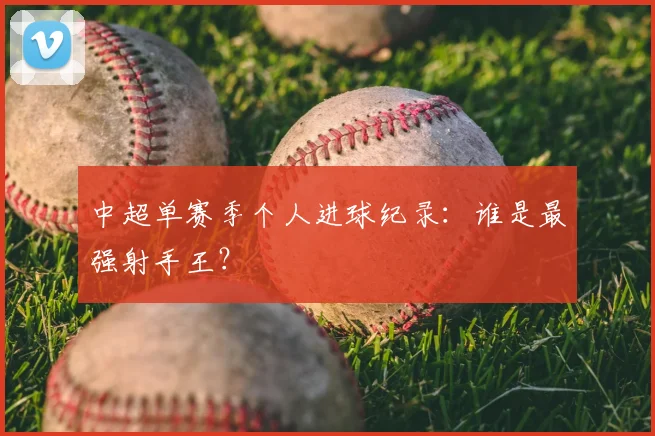 中超单赛季个人进球纪录：谁是最强射手王？